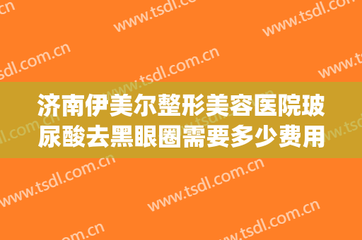 济南伊美尔整形美容医院玻尿酸去黑眼圈需要多少费用?贵不贵?(济南伊美尔整形官网)