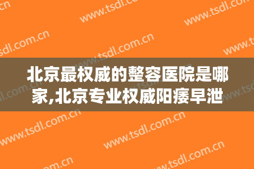 北京最权威的整容医院是哪家,北京专业权威阳痿早泄病医院(北京整形大夫排名)