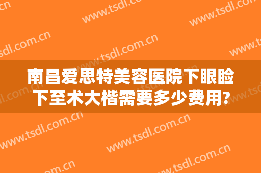 南昌爱思特美容医院下眼睑下至术大楷需要多少费用?可靠吗?
