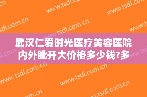 武汉仁爱时光医疗美容医院内外眦开大价格多少钱?多长时间恢复?(武汉仁爱时光医院怎么样)