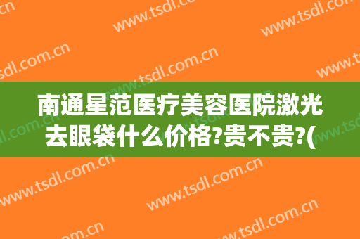 南通星范医疗美容医院激光去眼袋什么价格?贵不贵?(南通祛眼袋)