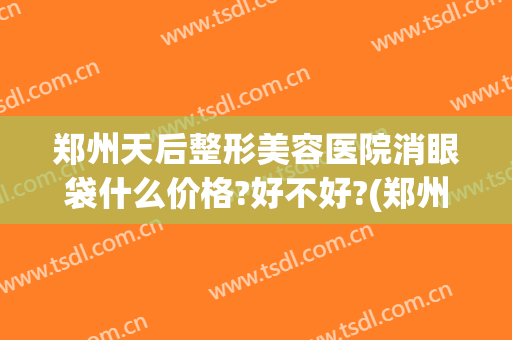 郑州天后整形美容医院消眼袋什么价格?好不好?(郑州去眼袋手术比较好的医院网友)