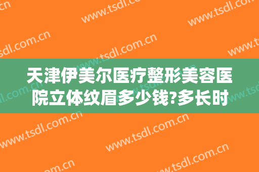 天津伊美尔医疗整形美容医院立体纹眉多少钱?多长时间恢复?(天津伊美尔整形价格)