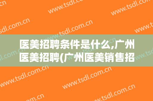 医美招聘条件是什么,广州医美招聘(广州医美销售招聘)
