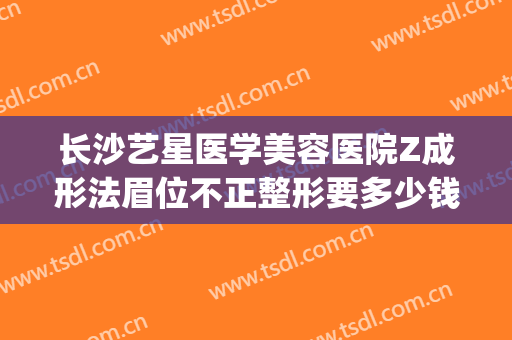 长沙艺星医学美容医院Z成形法眉位不正整形要多少钱?有哪些优势?(长沙星沙医美整形)