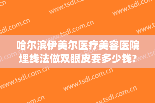 哈尔滨伊美尔医疗美容医院埋线法做双眼皮要多少钱?需要多久恢复?(哈尔滨骨伤科医院埋线双眼皮)