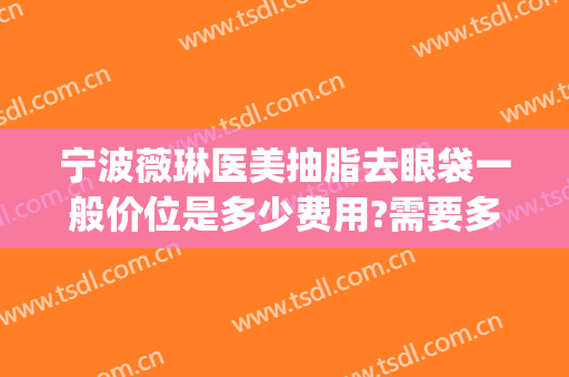 宁波薇琳医美抽脂去眼袋一般价位是多少费用?需要多久恢复?(宁波薇琳医院整形美容中心)