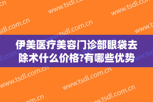 伊美医疗美容门诊部眼袋去除术什么价格?有哪些优势?(伊美尔眼部整形)
