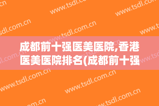 成都前十强医美医院,香港医美医院排名(成都前十强医美医院,香港医美医院排名多少)