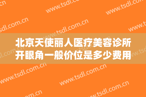 北京天使丽人医疗美容诊所开眼角一般价位是多少费用?有哪些优势?(人丽医疗美容诊所怎么样)