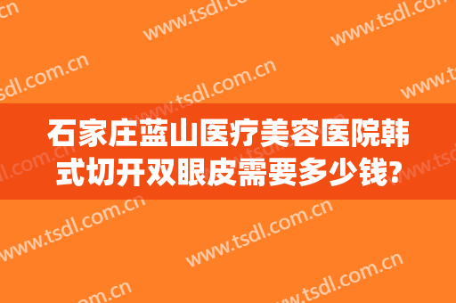 石家庄蓝山医疗美容医院韩式切开双眼皮需要多少钱?可靠吗?(割双眼皮哪家好韩式做双眼皮多少钱)