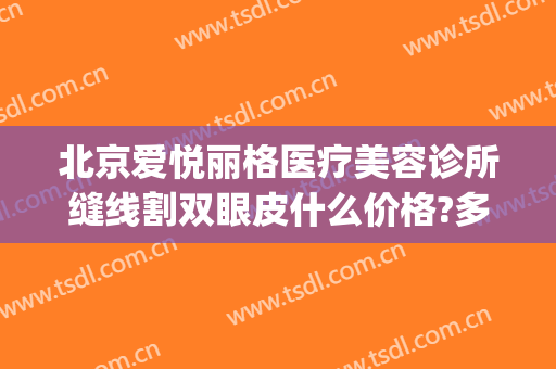 北京爱悦丽格医疗美容诊所缝线割双眼皮什么价格?多长时间恢复?(北京双眼皮埋线的费用_珍美)