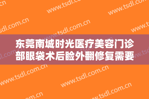 东莞南城时光医疗美容门诊部眼袋术后睑外翻修复需要多少钱?怎么样?