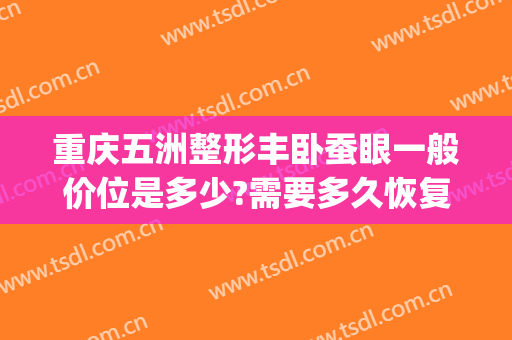 重庆五洲整形丰卧蚕眼一般价位是多少?需要多久恢复?(卧蚕眼整形多少钱)