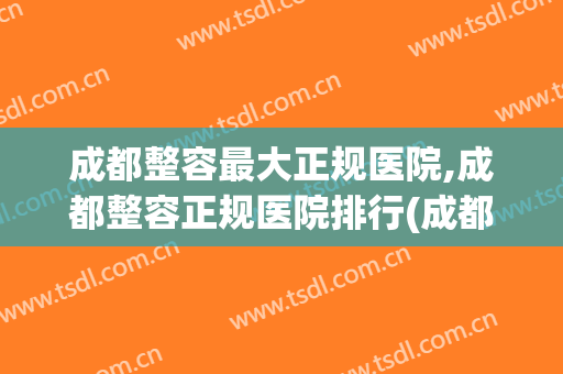 成都整容最大正规医院,成都整容正规医院排行(成都正规整形医院排名)
