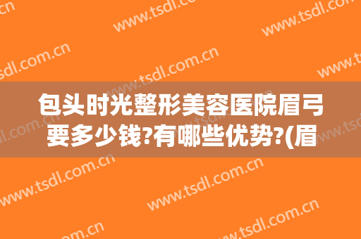 包头时光整形美容医院眉弓要多少钱?有哪些优势?(眉弓整形的价位)