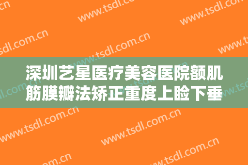 深圳艺星医疗美容医院额肌筋膜瓣法矫正重度上睑下垂一般多少钱?有哪些优势?
