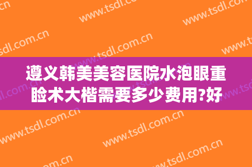 遵义韩美美容医院水泡眼重睑术大楷需要多少费用?好不好?(遵义韩美整形医院价格表)