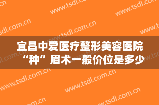宜昌中爱医疗整形美容医院“种”眉术一般价位是多少?有哪些优势?(宜昌整形美容医院费用)