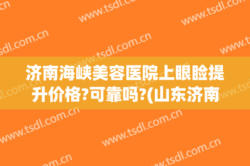 济南海峡美容医院上眼睑提升价格?可靠吗?(山东济南海峡美容整形医院)