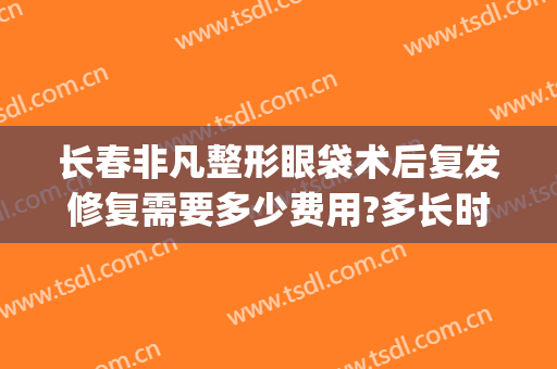 长春非凡整形眼袋术后复发修复需要多少费用?多长时间恢复?(长春眼袋手术费用大概多少)