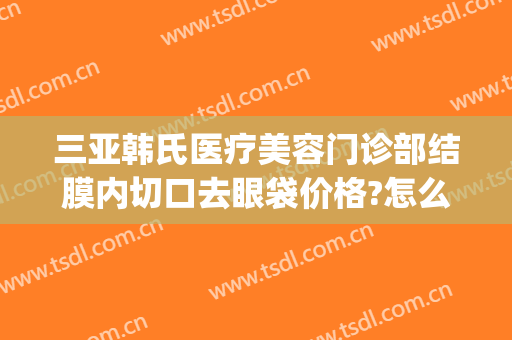 三亚韩氏医疗美容门诊部结膜内切口去眼袋价格?怎么样?(韩式割眼袋价格)