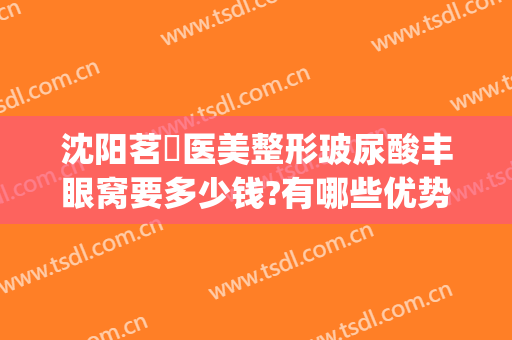 沈阳茗湲医美整形玻尿酸丰眼窝要多少钱?有哪些优势?(茗星医美整形)