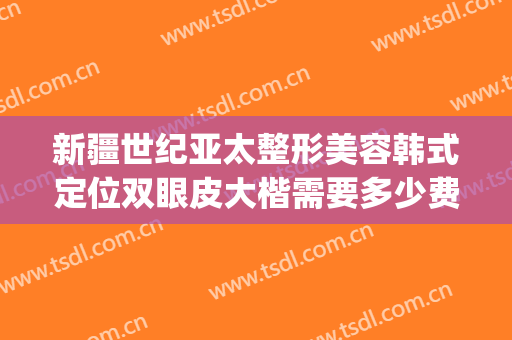 新疆世纪亚太整形美容韩式定位双眼皮大楷需要多少费用?可靠吗?(新疆整形美容医院双眼皮)