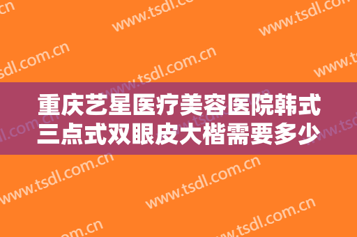 重庆艺星医疗美容医院韩式三点式双眼皮大楷需要多少费用?效果怎么样?