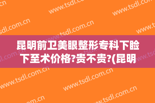 昆明前卫美眼整形专科下睑下至术价格?贵不贵?(昆明做上睑下垂比较好的医院)