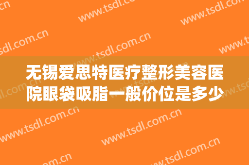 无锡爱思特医疗整形美容医院眼袋吸脂一般价位是多少?效果怎么样?(长沙爱思特祛眼袋最好的医生)
