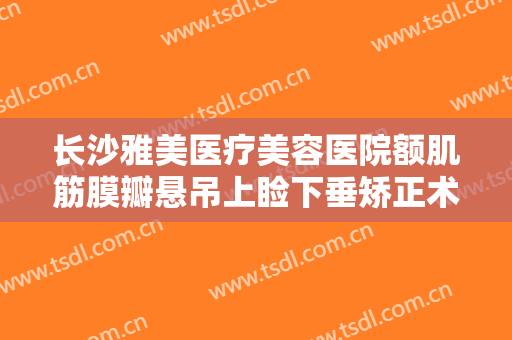长沙雅美医疗美容医院额肌筋膜瓣悬吊上睑下垂矫正术大楷需要多少费用?靠谱吗?