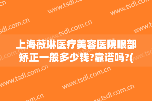 上海薇琳医疗美容医院眼部矫正一般多少钱?靠谱吗?(上海薇琳整形医院怎样)