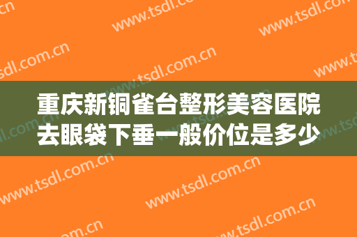 重庆新铜雀台整形美容医院去眼袋下垂一般价位是多少?效果怎么样?(铜雀台双眼皮价格)