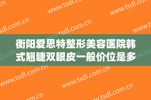 衡阳爱思特整形美容医院韩式翘睫双眼皮一般价位是多少钱?可靠吗?(衡阳哪个医院割双眼皮比较好)