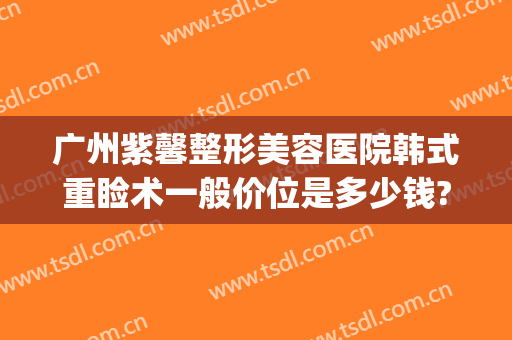 广州紫馨整形美容医院韩式重睑术一般价位是多少钱?多长时间恢复?(紫 馨广州三级外科割双眼皮的费用)