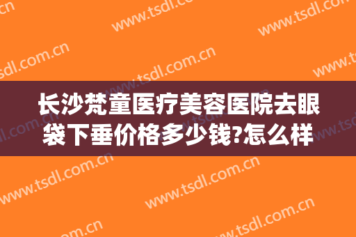 长沙梵童医疗美容医院去眼袋下垂价格多少钱?怎么样?(长沙梵童医疗美容门诊部专家)