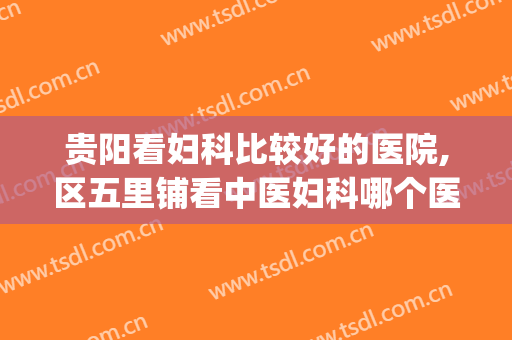 贵阳看妇科比较好的医院,区五里铺看中医妇科哪个医院好(贵阳看妇科到哪家医院好)
