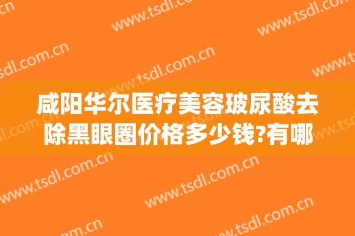 咸阳华尔医疗美容玻尿酸去除黑眼圈价格多少钱?有哪些优势?(医疗美容祛黑眼圈)