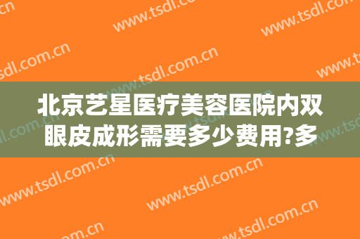 北京艺星医疗美容医院内双眼皮成形需要多少费用?多长时间恢复?(艺星美容整形双眼皮多少钱)