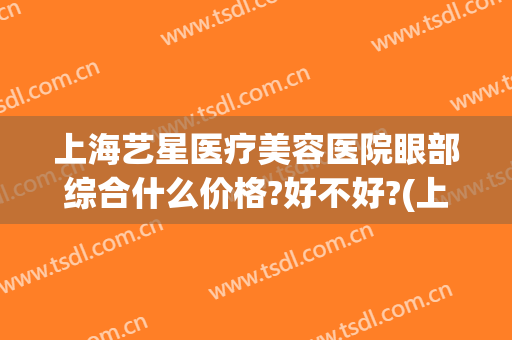 上海艺星医疗美容医院眼部综合什么价格?好不好?(上海星艺美容整形医院地址)