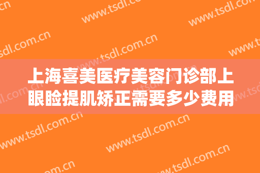 上海喜美医疗美容门诊部上眼睑提肌矫正需要多少费用?效果怎么样?(上海喜美医疗整形)