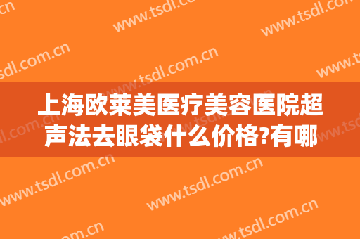上海欧莱美医疗美容医院超声法去眼袋什么价格?有哪些优势?(超声法去眼袋费用)