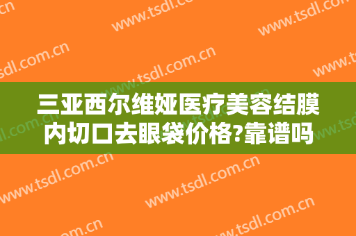 三亚西尔维娅医疗美容结膜内切口去眼袋价格?靠谱吗?