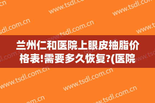 兰州仁和医院上眼皮抽脂价格表!需要多久恢复?(医院眼皮抽脂多少钱)