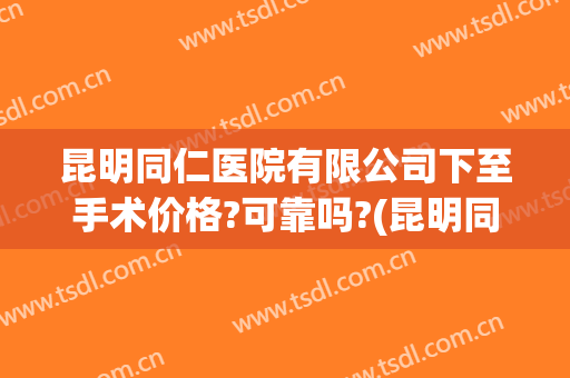 昆明同仁医院有限公司下至手术价格?可靠吗?(昆明同仁医院做人流要多少钱)