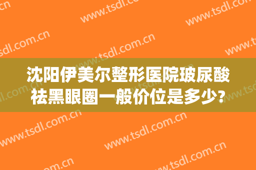 沈阳伊美尔整形医院玻尿酸祛黑眼圈一般价位是多少?需要多久恢复?(沈阳市伊美尔整形医院医生怎么样)