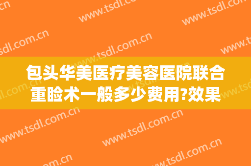 包头华美医疗美容医院联合重睑术一般多少费用?效果怎么样?(包头华美整形医院医生有谁)
