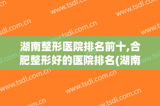 湖南整形医院排名前十,合肥整形好的医院排名(湖南整形最好的医院)