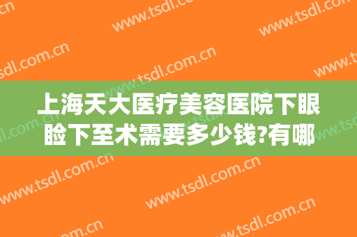 上海天大医疗美容医院下眼睑下至术需要多少钱?有哪些优势?(上眼睑整容术价格)